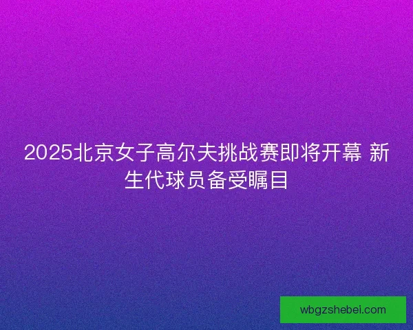 2025北京女子高尔夫挑战赛即将开幕 新生代球员备受瞩目