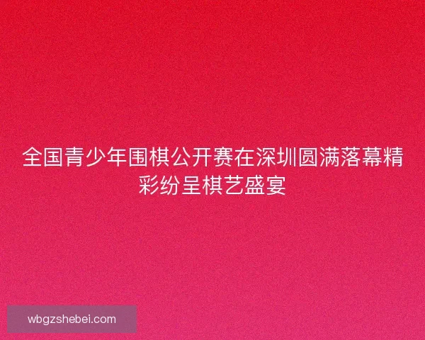 全国青少年围棋公开赛在深圳圆满落幕精彩纷呈棋艺盛宴