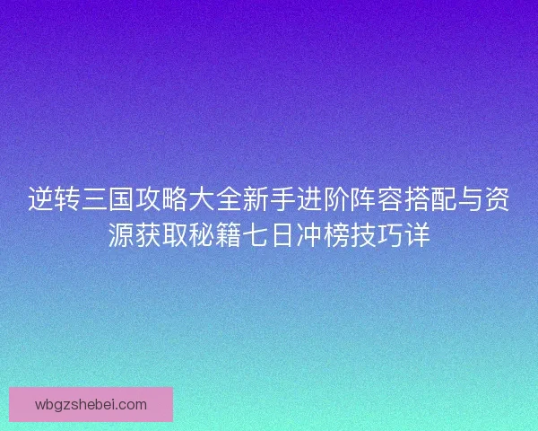 逆转三国攻略大全新手进阶阵容搭配与资源获取秘籍七日冲榜技巧详