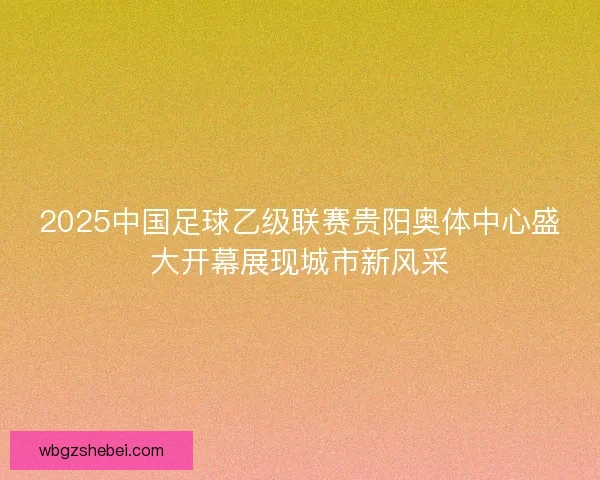 2025中国足球乙级联赛贵阳奥体中心盛大开幕展现城市新风采