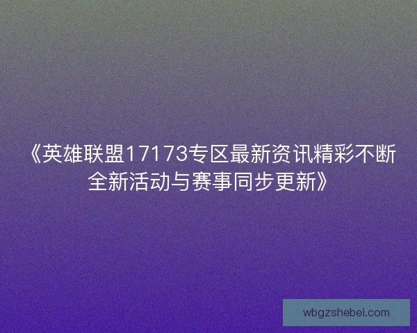 《英雄联盟17173专区最新资讯精彩不断 全新活动与赛事同步更新》