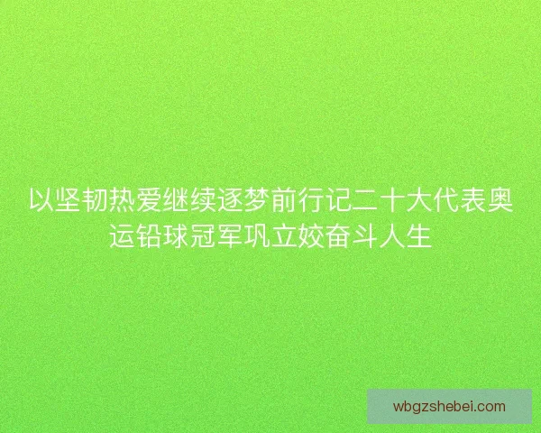 以坚韧热爱继续逐梦前行记二十大代表奥运铅球冠军巩立姣奋斗人生