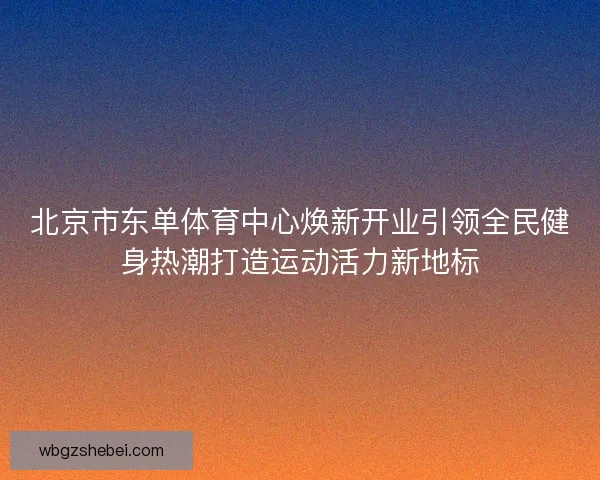 北京市东单体育中心焕新开业引领全民健身热潮打造运动活力新地标