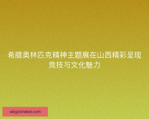 希腊奥林匹克精神主题展在山西精彩呈现竞技与文化魅力