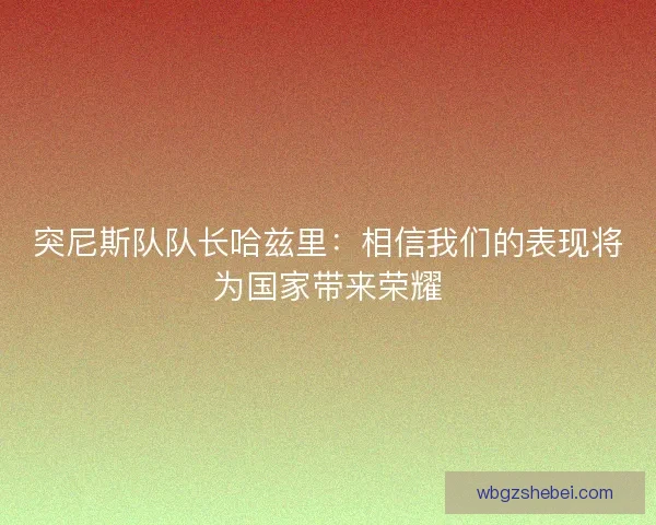 突尼斯队队长哈兹里：相信我们的表现将为国家带来荣耀