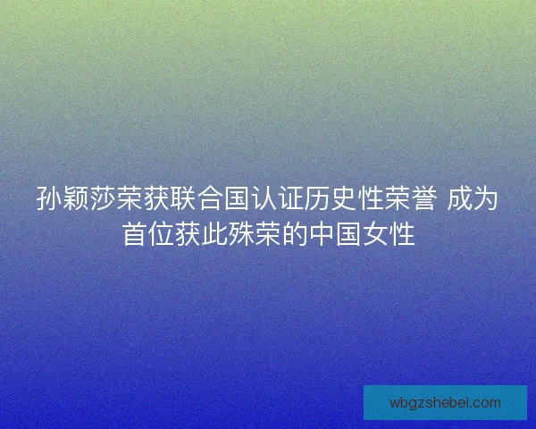 孙颖莎荣获联合国认证历史性荣誉 成为首位获此殊荣的中国女性