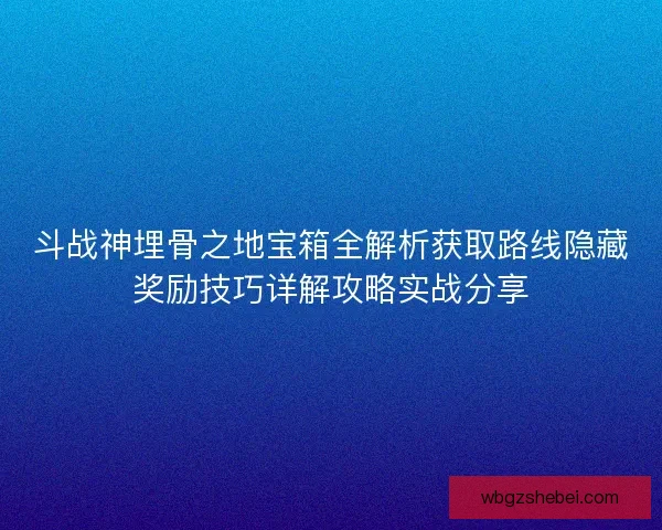 斗战神埋骨之地宝箱全解析获取路线隐藏奖励技巧详解攻略实战分享