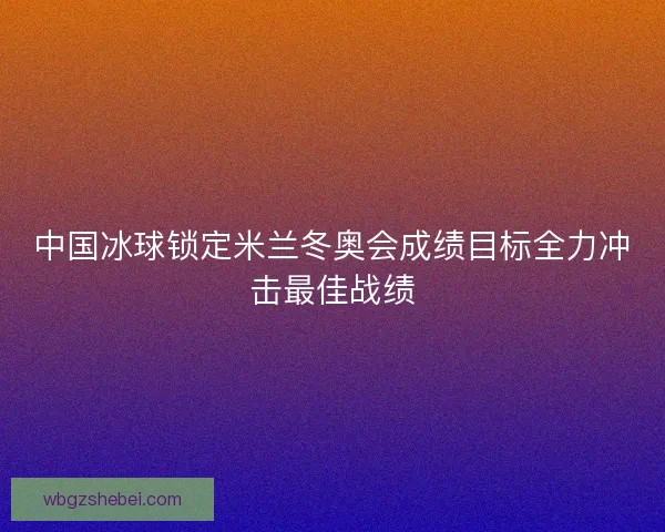 中国冰球锁定米兰冬奥会成绩目标全力冲击最佳战绩