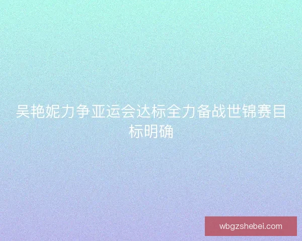吴艳妮力争亚运会达标全力备战世锦赛目标明确