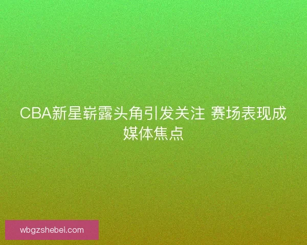 CBA新星崭露头角引发关注 赛场表现成媒体焦点