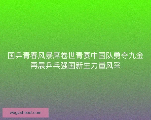 国乒青春风暴席卷世青赛中国队勇夺九金再展乒乓强国新生力量风采