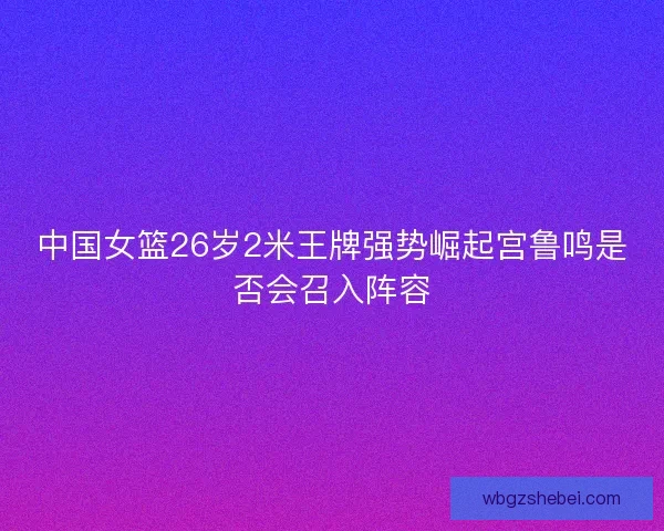 中国女篮26岁2米王牌强势崛起宫鲁鸣是否会召入阵容