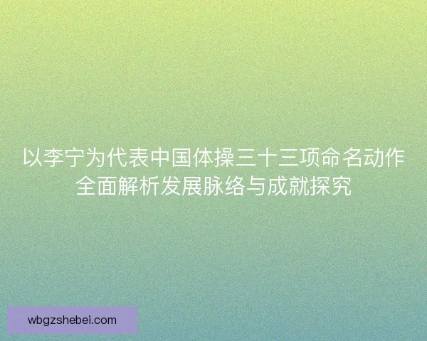 以李宁为代表中国体操三十三项命名动作全面解析发展脉络与成就探究